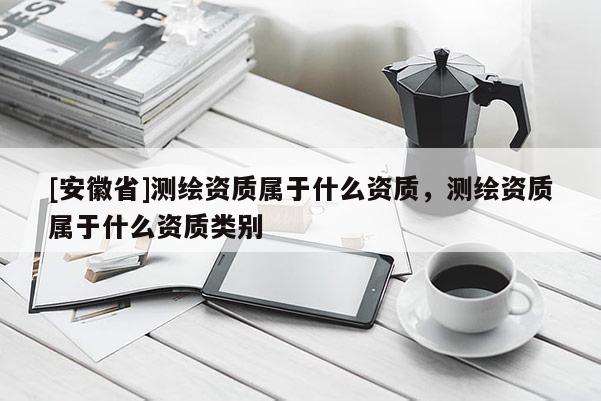[安徽省]測(cè)繪資質(zhì)屬于什么資質(zhì)，測(cè)繪資質(zhì)屬于什么資質(zhì)類別