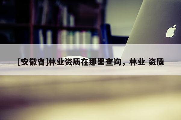 [安徽省]林業(yè)資質(zhì)在那里查詢(xún)，林業(yè) 資質(zhì)