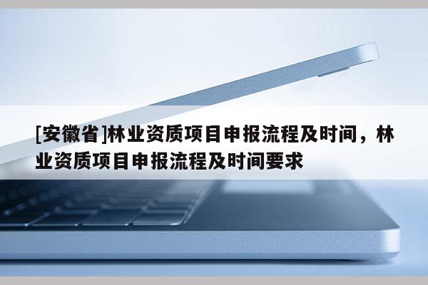 [安徽省]林業(yè)資質(zhì)項目申報流程及時間，林業(yè)資質(zhì)項目申報流程及時間要求
