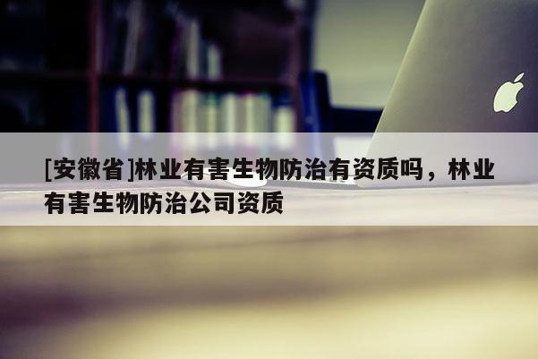 [安徽省]林業(yè)有害生物防治有資質(zhì)嗎，林業(yè)有害生物防治公司資質(zhì)
