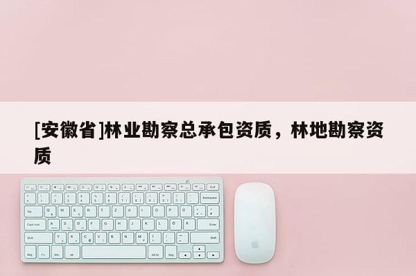 [安徽省]林業(yè)勘察總承包資質(zhì)，林地勘察資質(zhì)