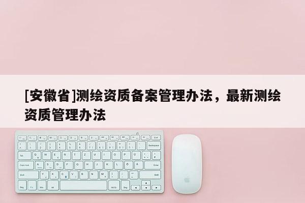 [安徽省]測繪資質(zhì)備案管理辦法，最新測繪資質(zhì)管理辦法