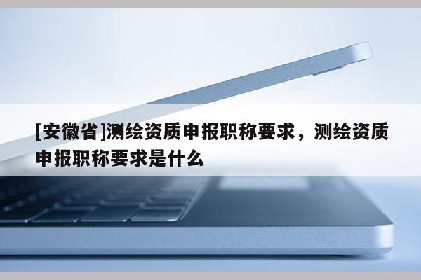 [安徽省]測(cè)繪資質(zhì)申報(bào)職稱要求，測(cè)繪資質(zhì)申報(bào)職稱要求是什么