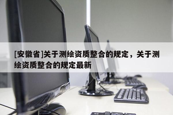 [安徽省]關(guān)于測繪資質(zhì)整合的規(guī)定，關(guān)于測繪資質(zhì)整合的規(guī)定最新