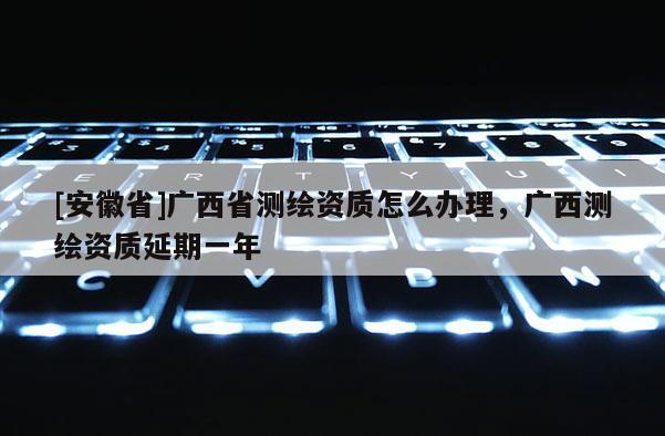 [安徽省]廣西省測繪資質(zhì)怎么辦理，廣西測繪資質(zhì)延期一年