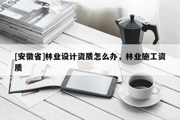 [安徽省]林業(yè)設(shè)計(jì)資質(zhì)怎么辦，林業(yè)施工資質(zhì)