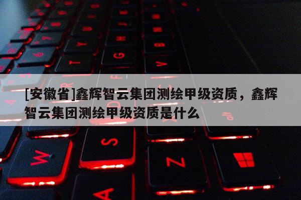 [安徽省]鑫輝智云集團(tuán)測(cè)繪甲級(jí)資質(zhì)，鑫輝智云集團(tuán)測(cè)繪甲級(jí)資質(zhì)是什么