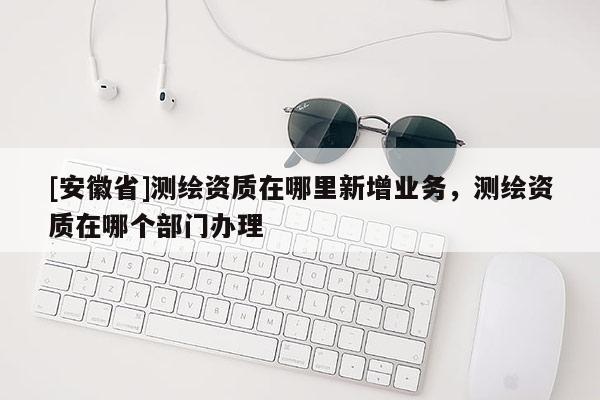 [安徽省]測繪資質(zhì)在哪里新增業(yè)務(wù)，測繪資質(zhì)在哪個部門辦理