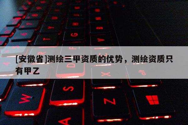[安徽省]測繪三甲資質(zhì)的優(yōu)勢，測繪資質(zhì)只有甲乙