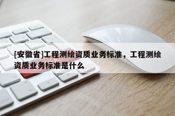 [安徽省]工程測(cè)繪資質(zhì)業(yè)務(wù)標(biāo)準(zhǔn)，工程測(cè)繪資質(zhì)業(yè)務(wù)標(biāo)準(zhǔn)是什么
