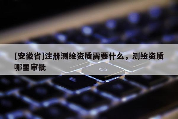 [安徽省]注冊測繪資質(zhì)需要什么，測繪資質(zhì)哪里審批