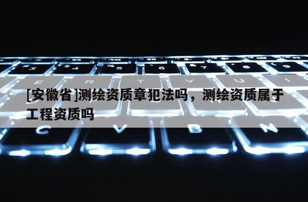 [安徽省]測繪資質(zhì)章犯法嗎，測繪資質(zhì)屬于工程資質(zhì)嗎