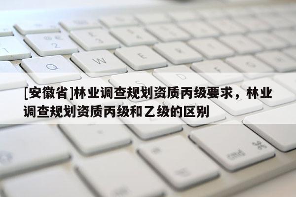 [安徽省]林業(yè)調(diào)查規(guī)劃資質(zhì)丙級要求，林業(yè)調(diào)查規(guī)劃資質(zhì)丙級和乙級的區(qū)別