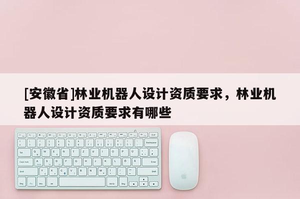 [安徽省]林業(yè)機(jī)器人設(shè)計(jì)資質(zhì)要求，林業(yè)機(jī)器人設(shè)計(jì)資質(zhì)要求有哪些