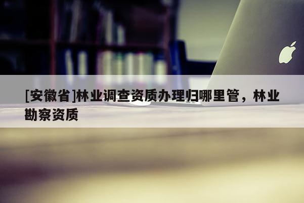 [安徽省]林業(yè)調(diào)查資質(zhì)辦理歸哪里管，林業(yè)勘察資質(zhì)