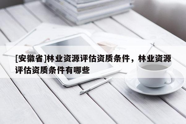 [安徽省]林業(yè)資源評估資質(zhì)條件，林業(yè)資源評估資質(zhì)條件有哪些