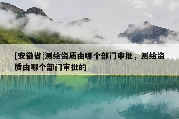 [安徽省]測繪資質(zhì)由哪個部門審批，測繪資質(zhì)由哪個部門審批的