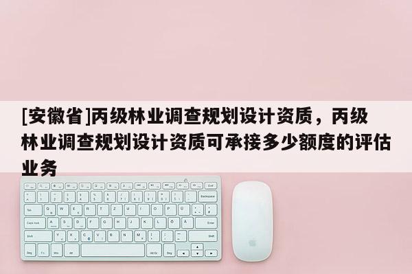 [安徽省]丙級林業(yè)調查規(guī)劃設計資質，丙級林業(yè)調查規(guī)劃設計資質可承接多少額度的評估業(yè)務