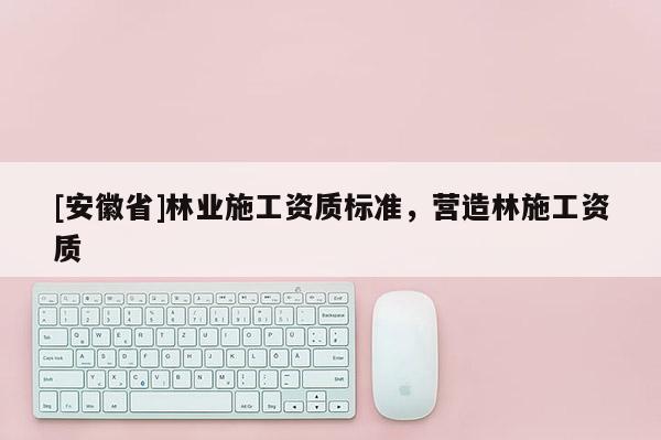 [安徽省]林業(yè)施工資質(zhì)標準，營造林施工資質(zhì)