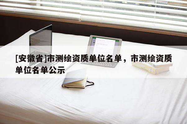 [安徽省]市測繪資質(zhì)單位名單，市測繪資質(zhì)單位名單公示