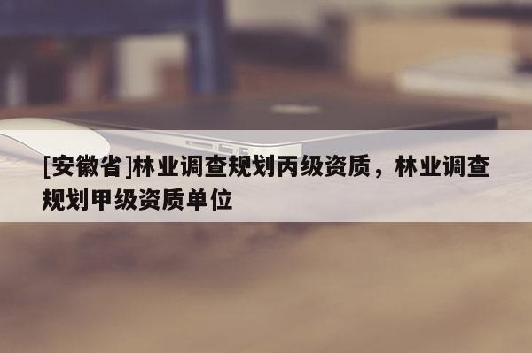 [安徽省]林業(yè)調(diào)查規(guī)劃丙級資質(zhì)，林業(yè)調(diào)查規(guī)劃甲級資質(zhì)單位