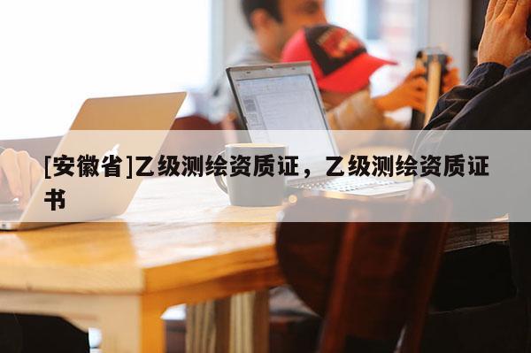 [安徽省]乙級(jí)測(cè)繪資質(zhì)證，乙級(jí)測(cè)繪資質(zhì)證書(shū)