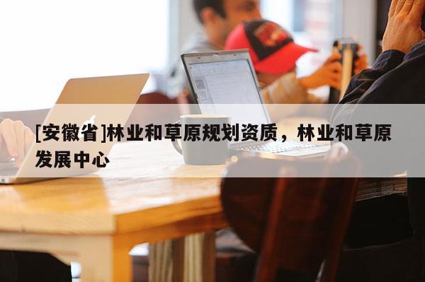 [安徽省]林業(yè)和草原規(guī)劃資質(zhì)，林業(yè)和草原發(fā)展中心