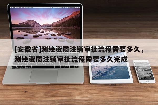 [安徽省]測繪資質注銷審批流程需要多久，測繪資質注銷審批流程需要多久完成