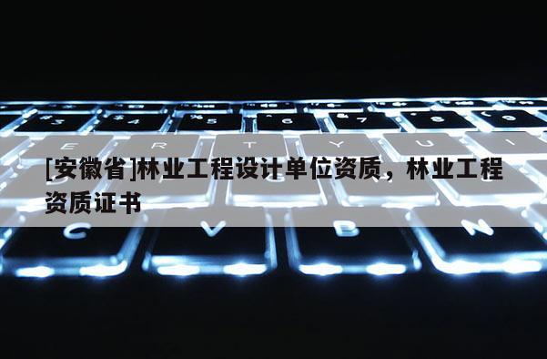 [安徽省]林業(yè)工程設(shè)計(jì)單位資質(zhì)，林業(yè)工程資質(zhì)證書