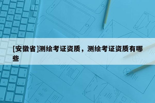 [安徽省]測繪考證資質(zhì)，測繪考證資質(zhì)有哪些