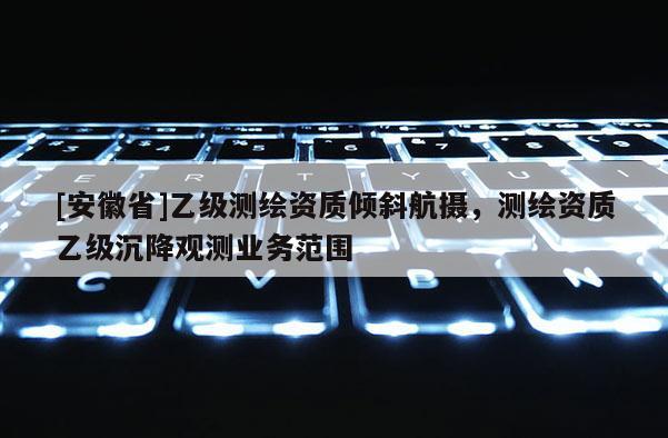 [安徽省]乙級測繪資質傾斜航攝，測繪資質乙級沉降觀測業(yè)務范圍