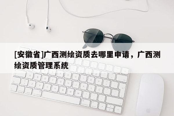 [安徽省]廣西測(cè)繪資質(zhì)去哪里申請(qǐng)，廣西測(cè)繪資質(zhì)管理系統(tǒng)