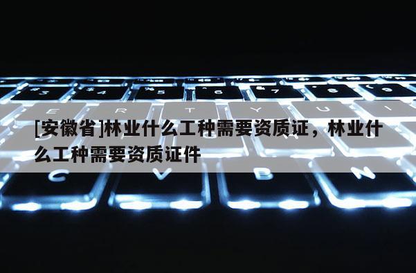 [安徽省]林業(yè)什么工種需要資質(zhì)證，林業(yè)什么工種需要資質(zhì)證件