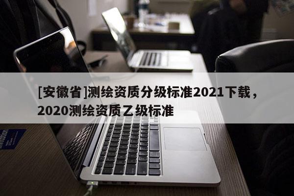 [安徽省]測(cè)繪資質(zhì)分級(jí)標(biāo)準(zhǔn)2021下載，2020測(cè)繪資質(zhì)乙級(jí)標(biāo)準(zhǔn)