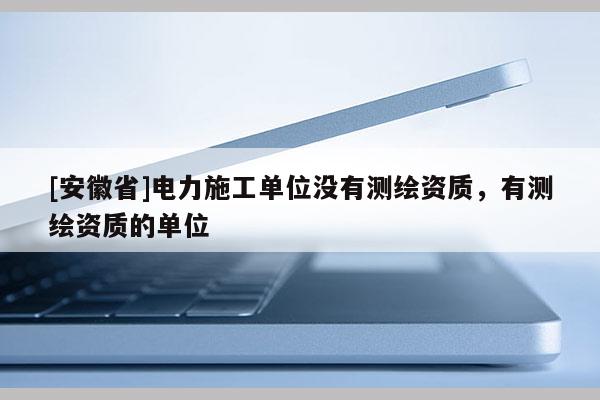 [安徽省]電力施工單位沒有測繪資質，有測繪資質的單位
