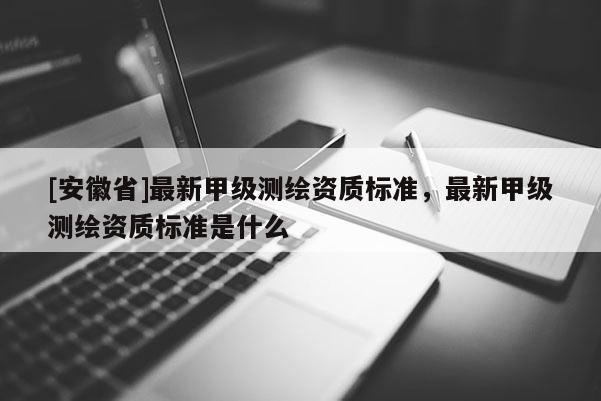 [安徽省]最新甲級(jí)測(cè)繪資質(zhì)標(biāo)準(zhǔn)，最新甲級(jí)測(cè)繪資質(zhì)標(biāo)準(zhǔn)是什么
