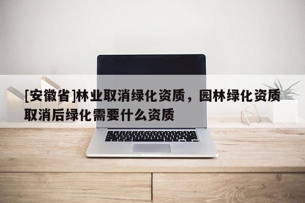 [安徽省]林業(yè)取消綠化資質(zhì)，園林綠化資質(zhì)取消后綠化需要什么資質(zhì)