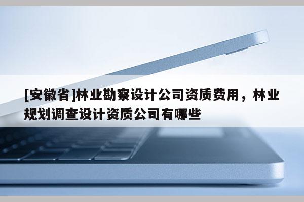 [安徽省]林業(yè)勘察設(shè)計公司資質(zhì)費用，林業(yè)規(guī)劃調(diào)查設(shè)計資質(zhì)公司有哪些
