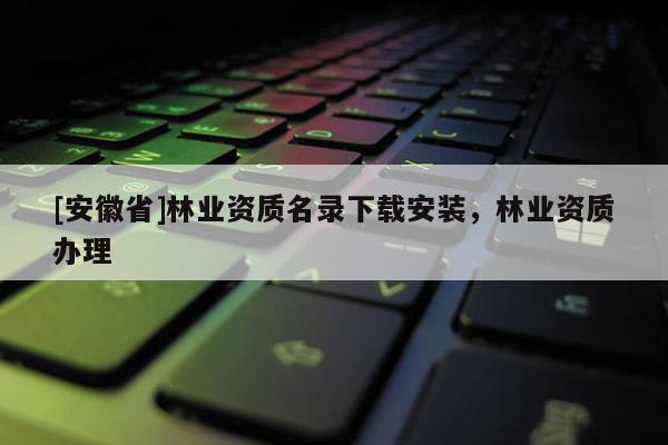 [安徽省]林業(yè)資質(zhì)名錄下載安裝，林業(yè)資質(zhì)辦理