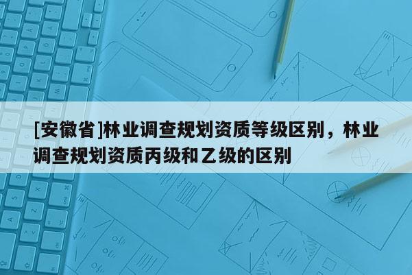 [安徽省]林業(yè)調查規(guī)劃資質等級區(qū)別，林業(yè)調查規(guī)劃資質丙級和乙級的區(qū)別
