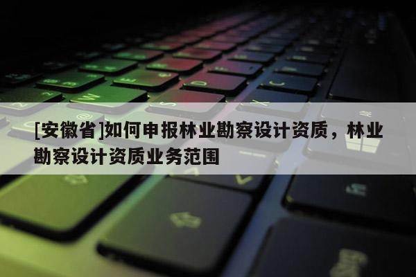 [安徽省]如何申報林業(yè)勘察設(shè)計資質(zhì)，林業(yè)勘察設(shè)計資質(zhì)業(yè)務(wù)范圍