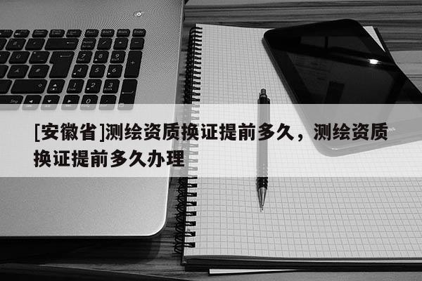[安徽省]測(cè)繪資質(zhì)換證提前多久，測(cè)繪資質(zhì)換證提前多久辦理