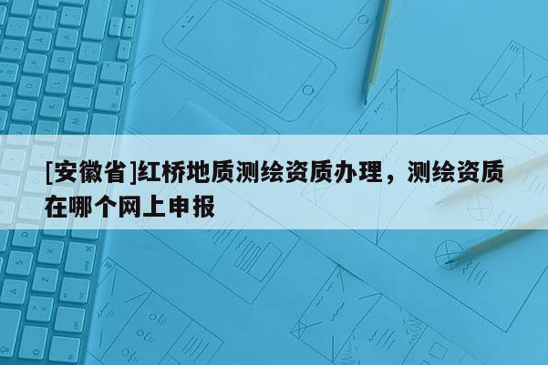 [安徽省]紅橋地質(zhì)測(cè)繪資質(zhì)辦理，測(cè)繪資質(zhì)在哪個(gè)網(wǎng)上申報(bào)