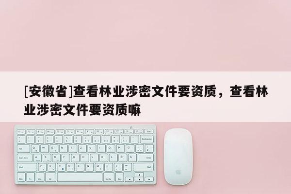 [安徽省]查看林業(yè)涉密文件要資質(zhì)，查看林業(yè)涉密文件要資質(zhì)嘛