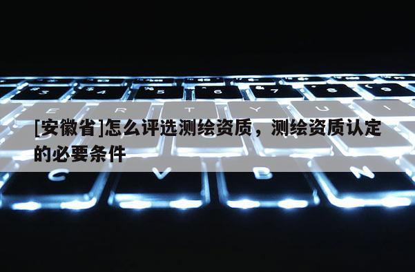 [安徽省]怎么評(píng)選測(cè)繪資質(zhì)，測(cè)繪資質(zhì)認(rèn)定的必要條件
