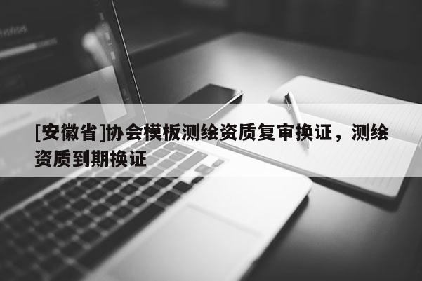[安徽省]協(xié)會模板測繪資質(zhì)復(fù)審換證，測繪資質(zhì)到期換證