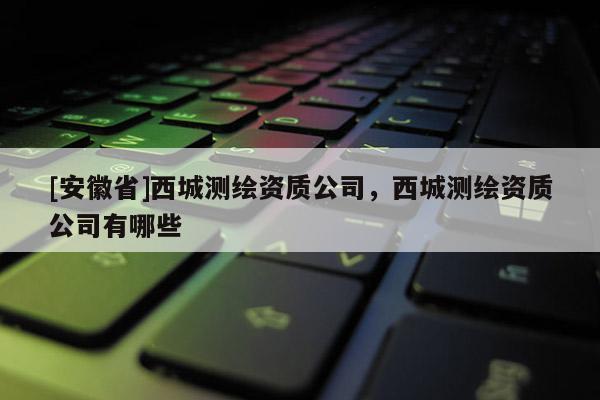 [安徽省]西城測繪資質公司，西城測繪資質公司有哪些