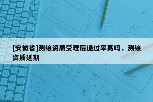 [安徽省]測(cè)繪資質(zhì)受理后通過(guò)率高嗎，測(cè)繪資質(zhì)延期