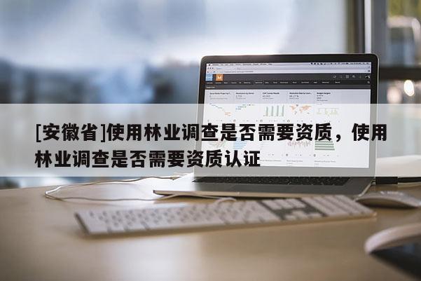 [安徽省]使用林業(yè)調查是否需要資質，使用林業(yè)調查是否需要資質認證