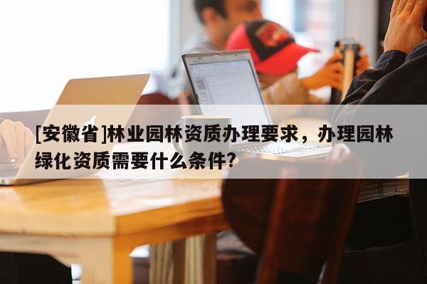 [安徽省]林業(yè)園林資質(zhì)辦理要求，辦理園林綠化資質(zhì)需要什么條件?